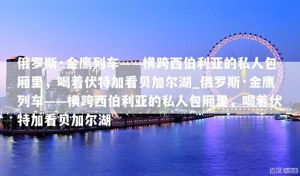 俄罗斯·金鹰列车——横跨西伯利亚的私人包厢里，喝着伏特加看贝加尔湖_俄罗斯·金鹰列车——横跨西伯利亚的私人包厢里，喝着伏特加看贝加尔湖