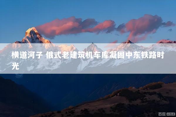 横道河子 俄式老建筑机车库凝固中东铁路时光