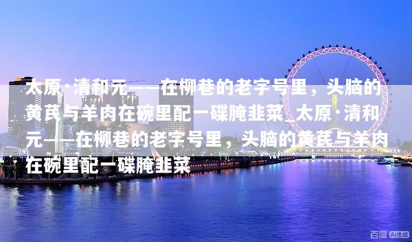 太原·清和元——在柳巷的老字号里，头脑的黄芪与羊肉在碗里配一碟腌韭菜_太原·清和元——在柳巷的老字号里，头脑的黄芪与羊肉在碗里配一碟腌韭菜