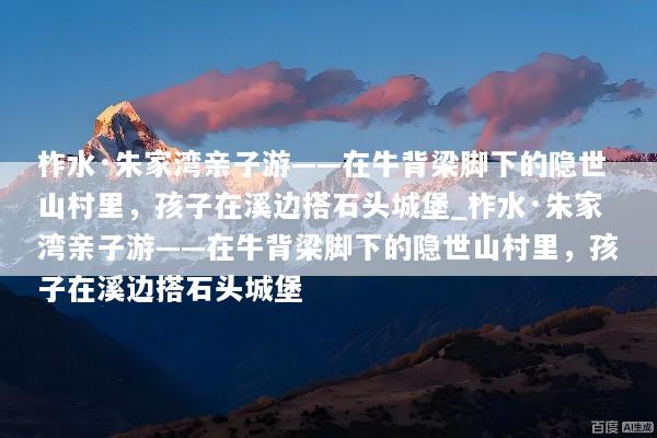 柞水·朱家湾亲子游——在牛背梁脚下的隐世山村里，孩子在溪边搭石头城堡_柞水·朱家湾亲子游——在牛背梁脚下的隐世山村里，孩子在溪边搭石头城堡