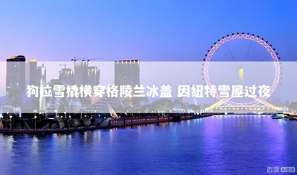 狗拉雪橇横穿格陵兰冰盖 因纽特雪屋过夜
