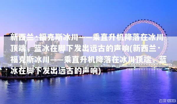 新西兰·福克斯冰川——乘直升机降落在冰川顶端，蓝冰在脚下发出远古的声响(新西兰·福克斯冰川——乘直升机降落在冰川顶端，蓝冰在脚下发出远古的声响)