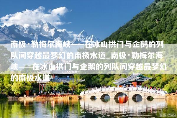 南极·勒梅尔海峡——在冰山拱门与企鹅的列队间穿越最梦幻的南极水道_南极·勒梅尔海峡——在冰山拱门与企鹅的列队间穿越最梦幻的南极水道