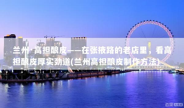 兰州·高担酿皮——在张掖路的老店里，看高担酿皮厚实劲道(兰州高担酿皮制作方法)