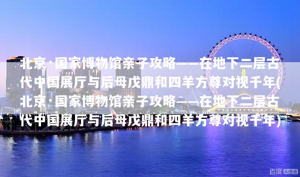 北京·国家博物馆亲子攻略——在地下二层古代中国展厅与后母戊鼎和四羊方尊对视千年(北京·国家博物馆亲子攻略——在地下二层古代中国展厅与后母戊鼎和四羊方尊对视千年)
