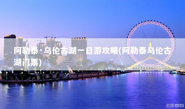 阿勒泰·乌伦古湖一日游攻略(阿勒泰乌伦古湖门票)